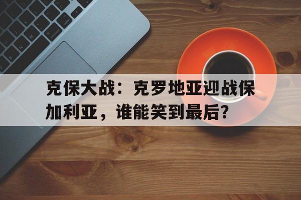 克保大战：克罗地亚迎战保加利亚，谁能笑到最后？